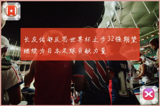 长友佑都反思世界杯止步32强期望继续为日本足球贡献力量
