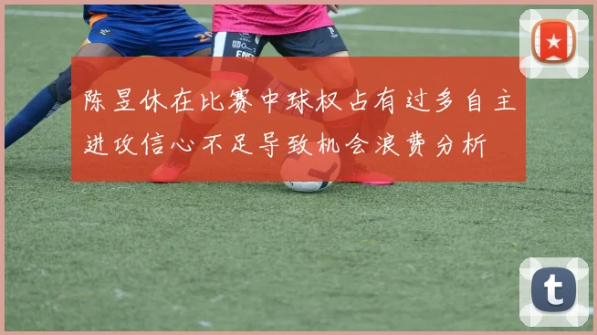 陈昱休在比赛中球权占有过多自主进攻信心不足导致机会浪费分析