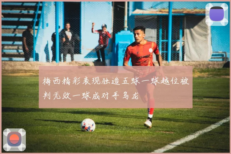 梅西精彩表现独造五球一球越位被判无效一球成对手乌龙