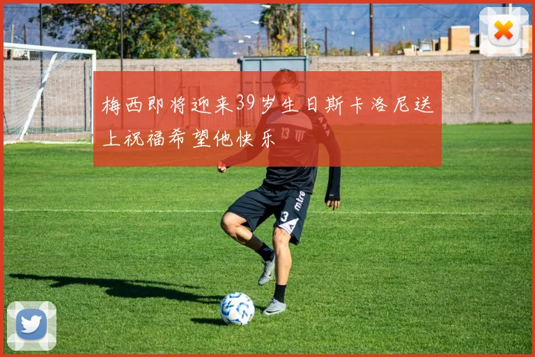 梅西即将迎来39岁生日斯卡洛尼送上祝福希望他快乐