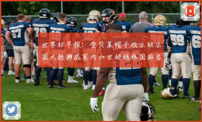 世界杯早报：登贝莱帽子戏法助法国大胜挪威塞内加尔超越韩国排名提升