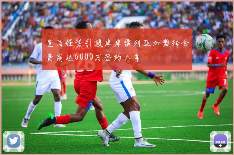 皇马强势引援库库雷利亚加盟转会费高达6000万签约六年