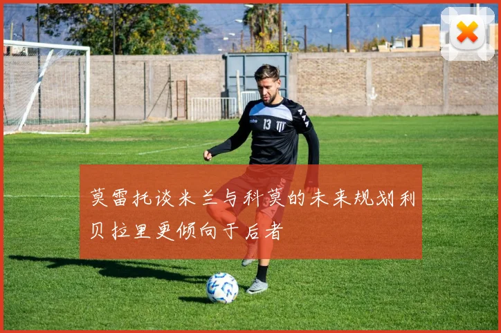 莫雷托谈米兰与科莫的未来规划利贝拉里更倾向于后者