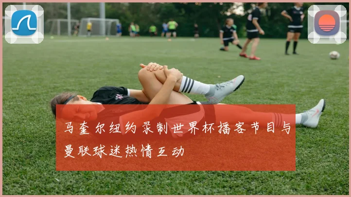 马奎尔纽约录制世界杯播客节目与曼联球迷热情互动
