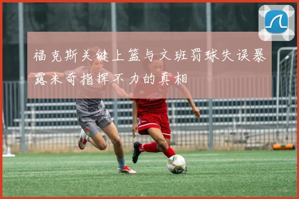 福克斯关键上篮与文班罚球失误暴露米奇指挥不力的真相