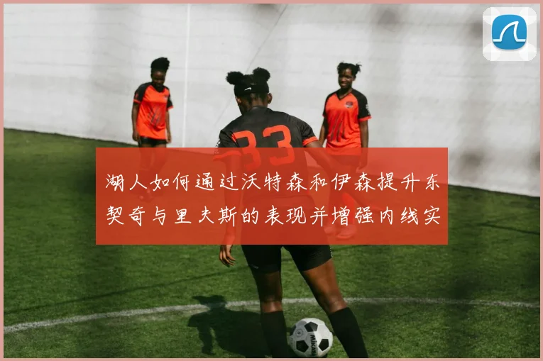 湖人如何通过沃特森和伊森提升东契奇与里夫斯的表现并增强内线实力
