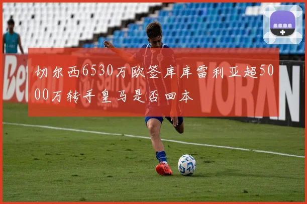 切尔西6530万欧签库库雷利亚超5000万转手皇马是否回本