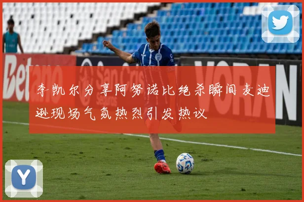 李凯尔分享阿努诺比绝杀瞬间麦迪逊现场气氛热烈引发热议