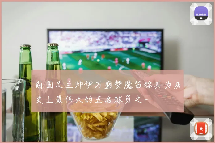 前国足主帅伊万盛赞魔笛称其为历史上最伟大的五名球员之一