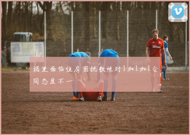 诺里面临住房困扰教练对1加1加1合同态度不一