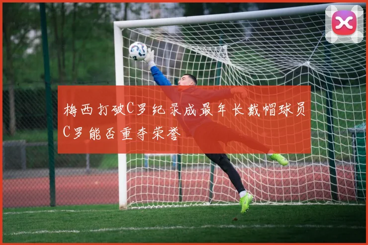 梅西打破C罗纪录成最年长戴帽球员C罗能否重夺荣誉