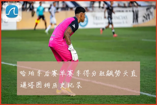 哈珀季后赛单赛季得分狂飙势头直逼塔图姆历史纪录