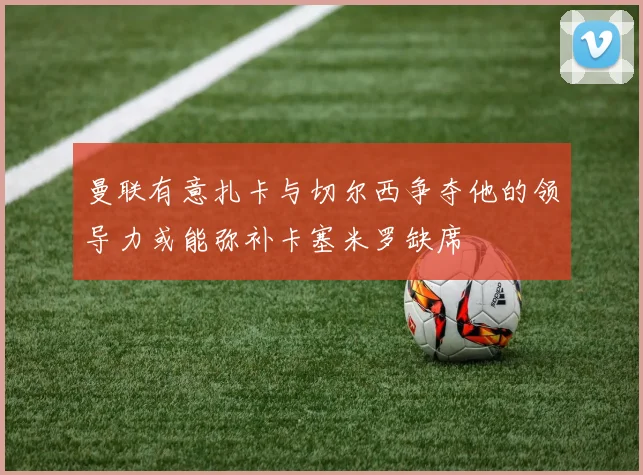 曼联有意扎卡与切尔西争夺他的领导力或能弥补卡塞米罗缺席